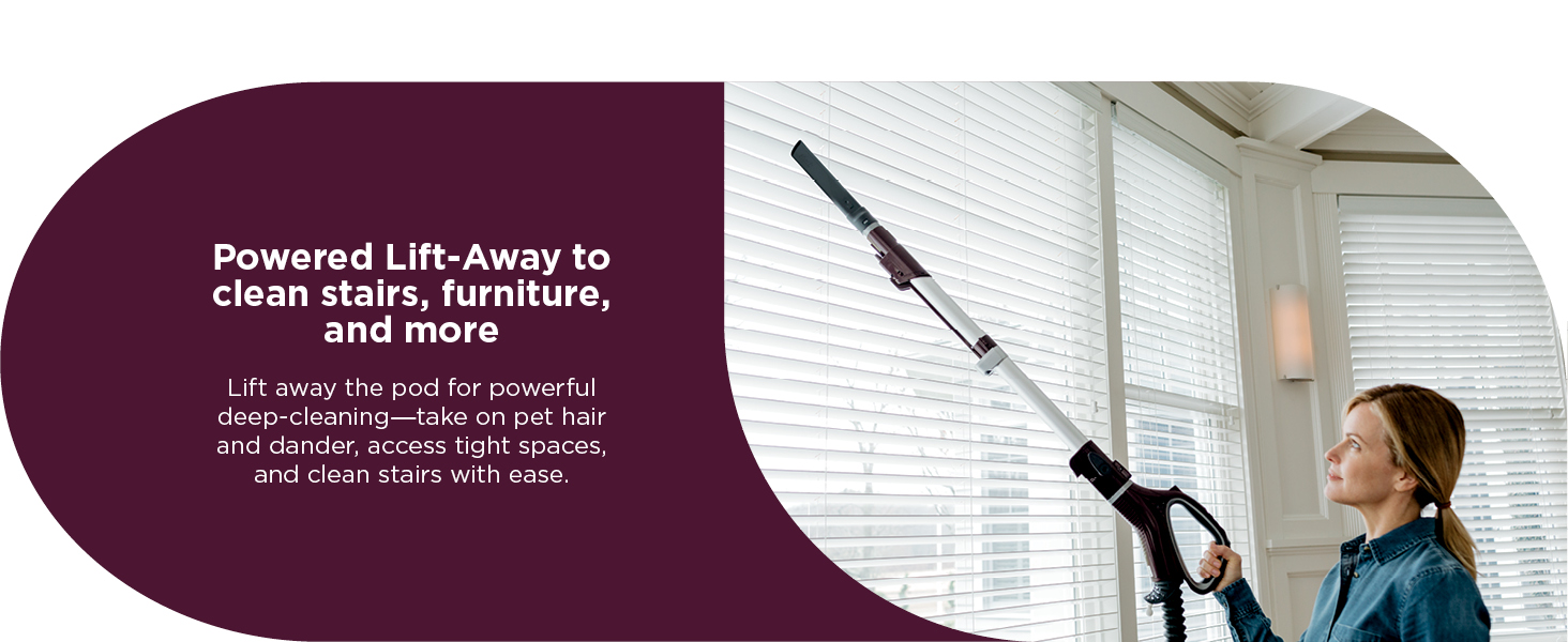 Powered Lift-Away to clean stairs, furniture, and more Lift away the pod for powerful deep-cleaning